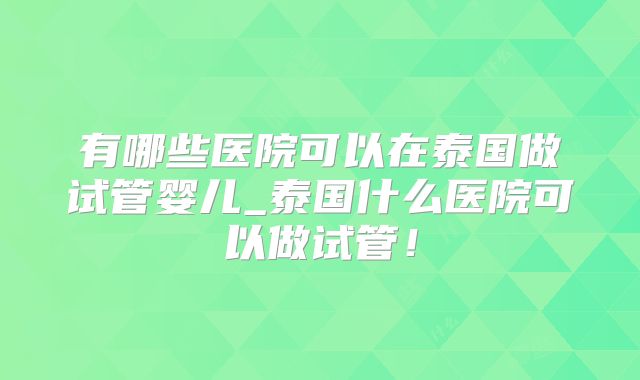 有哪些医院可以在泰国做试管婴儿_泰国什么医院可以做试管！