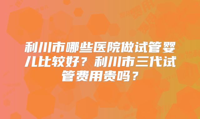 利川市哪些医院做试管婴儿比较好?利川市三代试管费用贵吗?