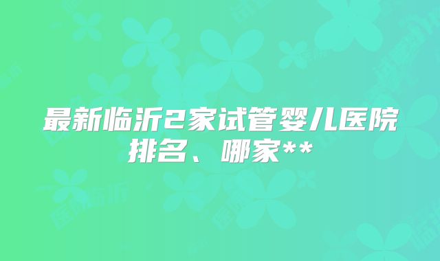 最新临沂2家试管婴儿医院排名、哪家**