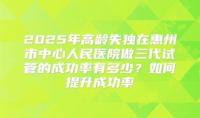 2025年高龄失独在惠州市中心人民医院做三代试管的成功率有多少？如何提升成功率