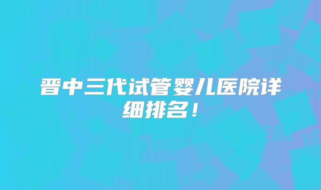 晋中三代试管婴儿医院详细排名！