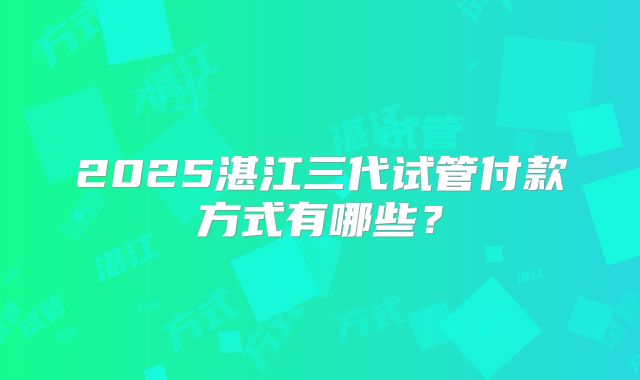 2025湛江三代试管付款方式有哪些？