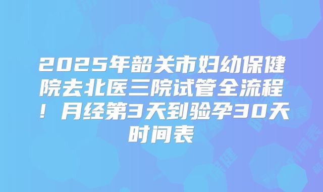 2025年韶关市妇幼保健院去北医三院试管全流程！月经第3天到验孕30天时间表