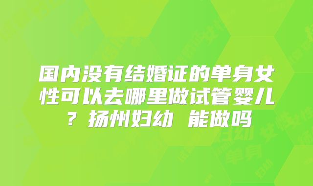 国内没有结婚证的单身女性可以去哪里做试管婴儿？扬州妇幼 能做吗