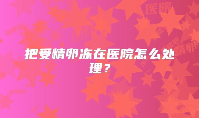 把受精卵冻在医院怎么处理？