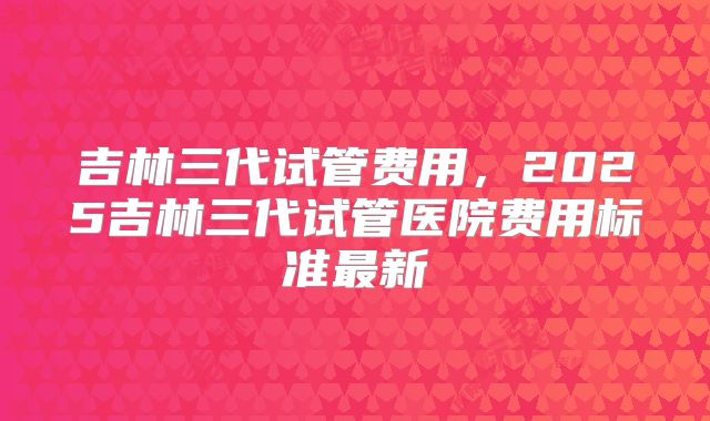 吉林三代试管费用，2025吉林三代试管医院费用标准最新