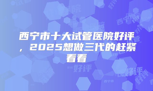 西宁市十大试管医院好评，2025想做三代的赶紧看看