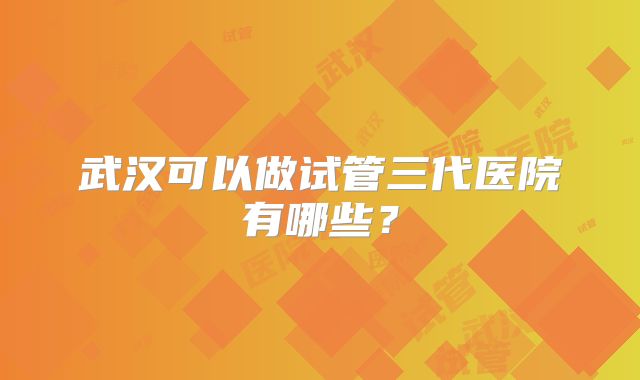 武汉可以做试管三代医院有哪些？