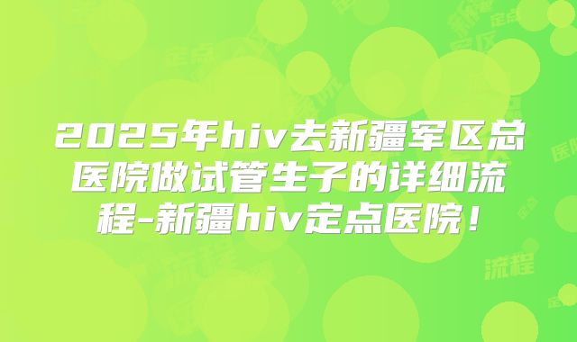 2025年hiv去新疆军区总医院做试管生子的详细流程-新疆hiv定点医院!
