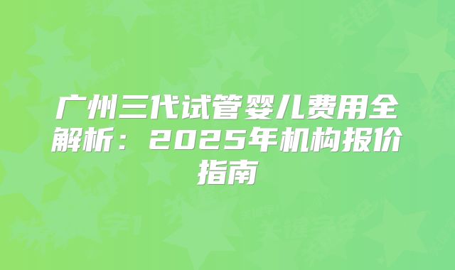 广州三代试管婴儿费用全解析:2025年机构报价指南