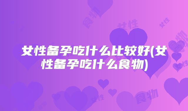 女性备孕吃什么比较好(女性备孕吃什么食物)