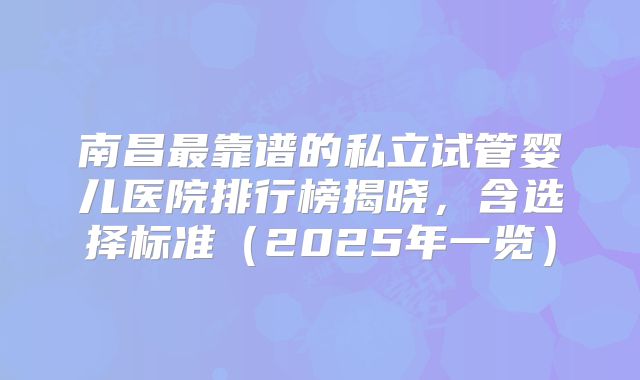 南昌最靠谱的私立试管婴儿医院排行榜揭晓,含选择标准(2025年一览)