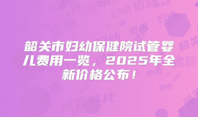 韶关市妇幼保健院试管婴儿费用一览，2025年全新价格公布！