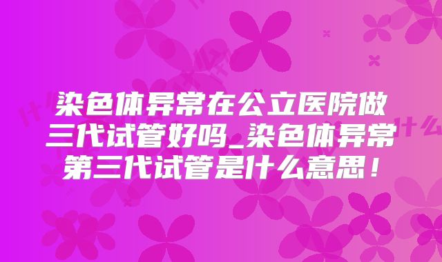 染色体异常在公立医院做三代试管好吗_染色体异常第三代试管是什么意思!