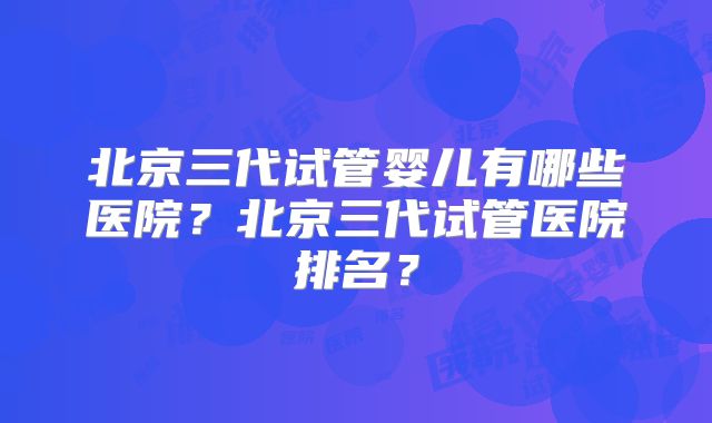 北京三代试管婴儿有哪些医院？北京三代试管医院排名？