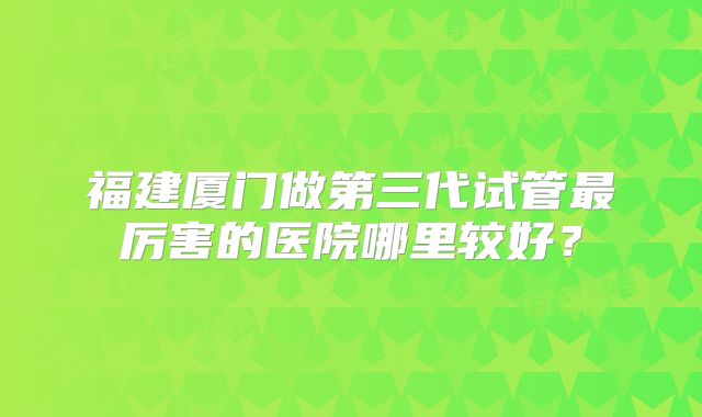 福建厦门做第三代试管最厉害的医院哪里较好？