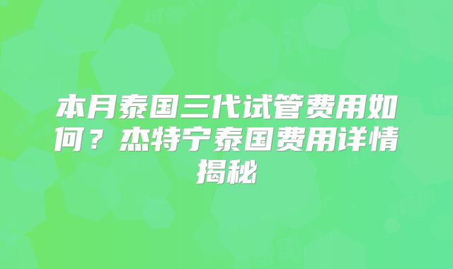 本月泰国三代试管费用如何？杰特宁泰国费用详情揭秘