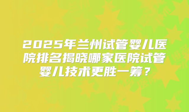 2025年兰州试管婴儿医院排名揭晓哪家医院试管婴儿技术更胜一筹？