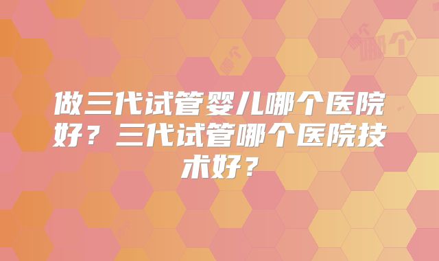 做三代试管婴儿哪个医院好？三代试管哪个医院技术好？