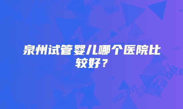 泉州试管婴儿哪个医院比较好？