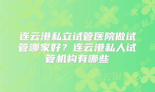 连云港私立试管医院做试管哪家好？连云港私人试管机构有哪些