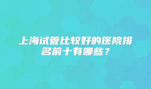 上海试管比较好的医院排名前十有哪些?