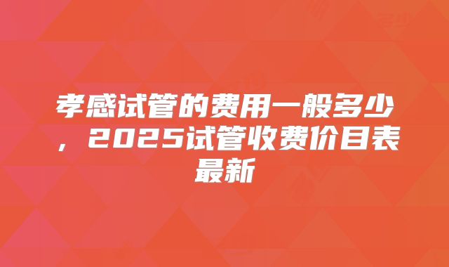 孝感试管的费用一般多少，2025试管收费价目表最新