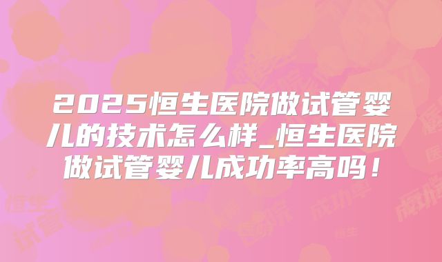 2025恒生医院做试管婴儿的技术怎么样_恒生医院做试管婴儿成功率高吗！
