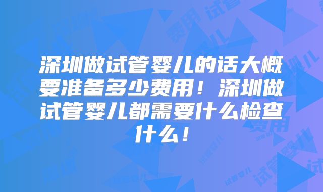 深圳做试管婴儿的话大概要准备多少费用！深圳做试管婴儿都需要什么检查什么！