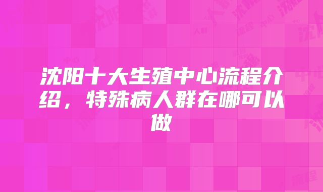 沈阳十大生殖中心流程介绍,特殊病人群在哪可以做