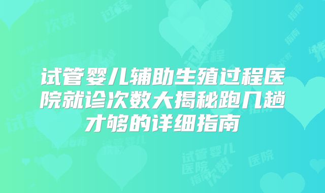 试管婴儿辅助生殖过程医院就诊次数大揭秘跑几趟才够的详细指南