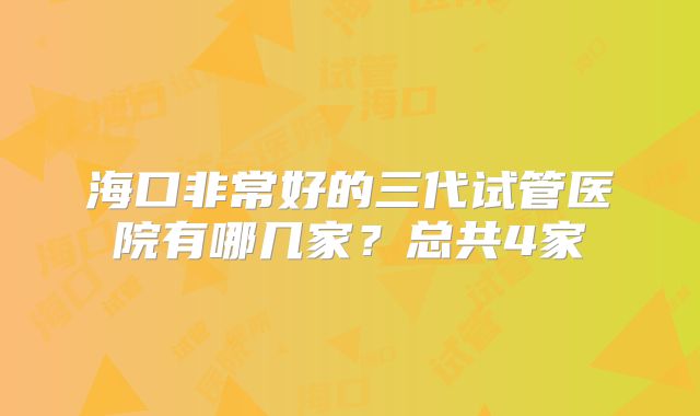 海口非常好的三代试管医院有哪几家？总共4家