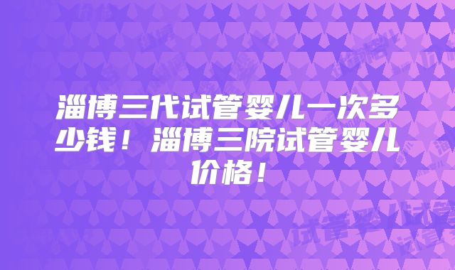 淄博三代试管婴儿一次多少钱！淄博三院试管婴儿价格！