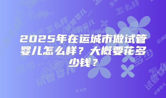 2025年在运城市做试管婴儿怎么样?大概要花多少钱?