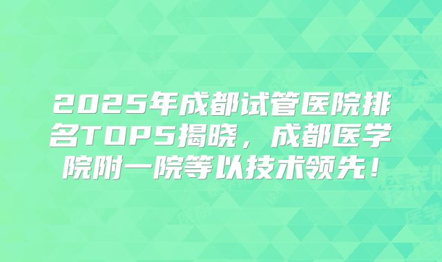 2025年成都试管医院排名TOP5揭晓，成都医学院附一院等以技术领先！