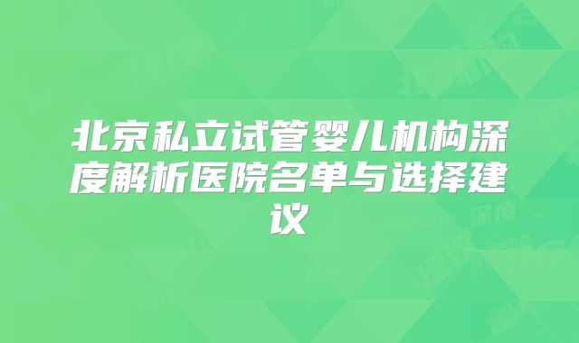 北京私立试管婴儿机构深度解析医院名单与选择建议