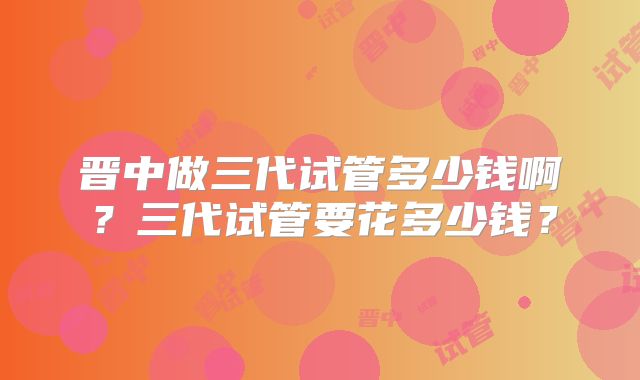 晋中做三代试管多少钱啊?三代试管要花多少钱?