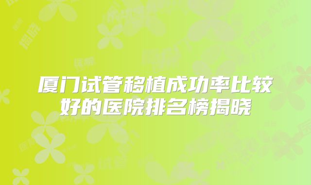 厦门试管移植成功率比较好的医院排名榜揭晓
