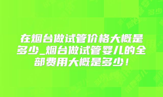 在烟台做试管价格大概是多少_烟台做试管婴儿的全部费用大概是多少！