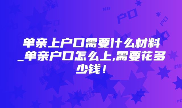 单亲上户口需要什么材料_单亲户口怎么上,需要花多少钱!