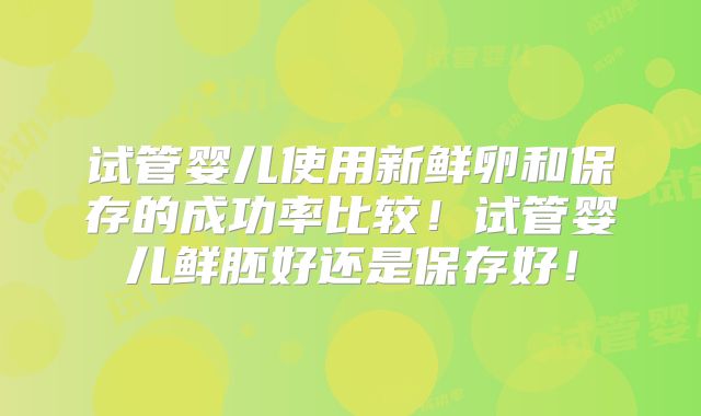 试管婴儿使用新鲜卵和保存的成功率比较！试管婴儿鲜胚好还是保存好！