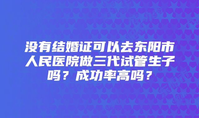 没有结婚证可以去东阳市人民医院做三代试管生子吗？成功率高吗？