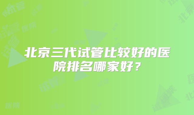 北京三代试管比较好的医院排名哪家好?