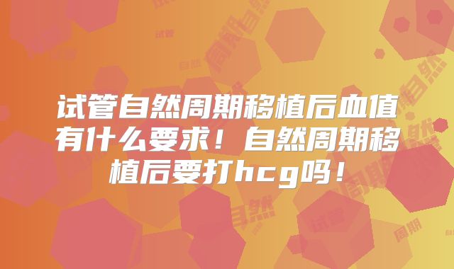 试管自然周期移植后血值有什么要求！自然周期移植后要打hcg吗！