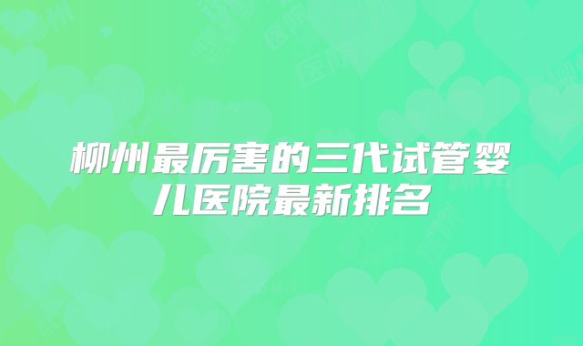 柳州最厉害的三代试管婴儿医院最新排名
