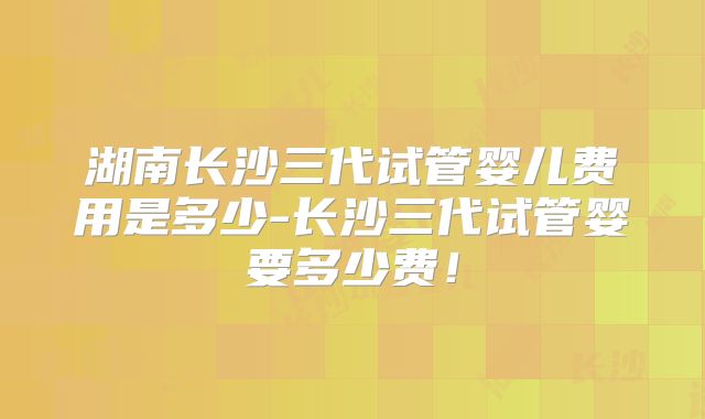 湖南长沙三代试管婴儿费用是多少-长沙三代试管婴要多少费!