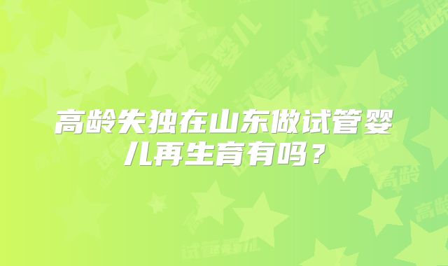 高龄失独在山东做试管婴儿再生育有吗?