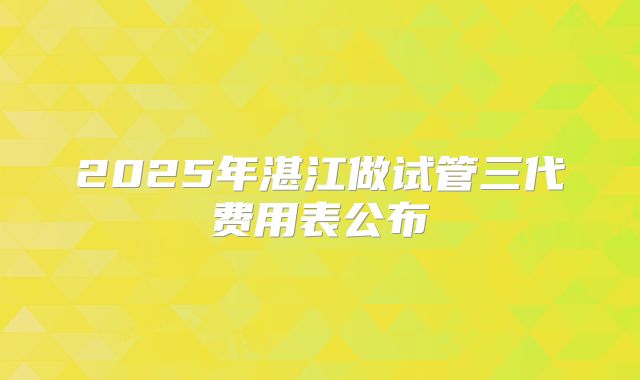 2025年湛江做试管三代费用表公布
