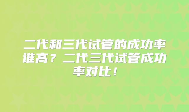 二代和三代试管的成功率谁高?二代三代试管成功率对比!