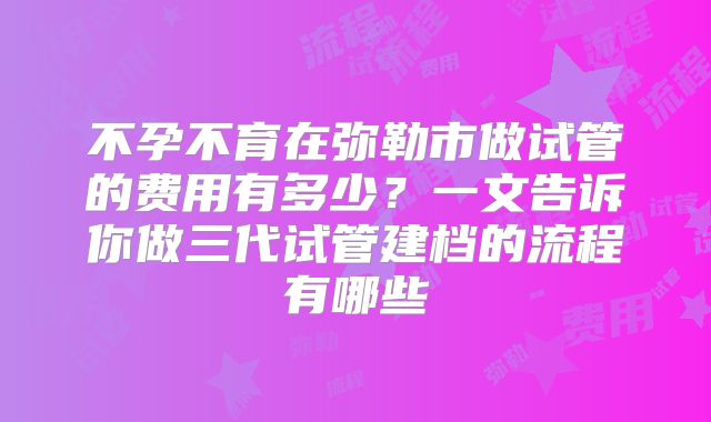 不孕不育在弥勒市做试管的费用有多少？一文告诉你做三代试管建档的流程有哪些